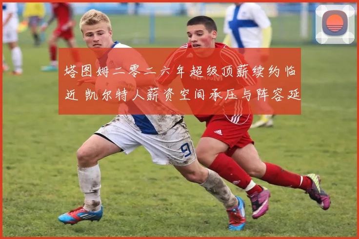 塔图姆二零二六年超级顶薪续约临近 凯尔特人薪资空间承压与阵容延续性评估
