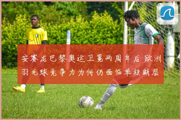 安赛龙巴黎奥运卫冕两周年后 欧洲羽毛球竞争力为何仍面临单核断层与新星突围双重考验