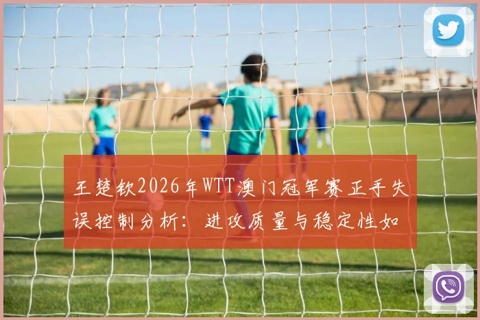 王楚钦2026年WTT澳门冠军赛正手失误控制分析:进攻质量与稳定性如何平衡