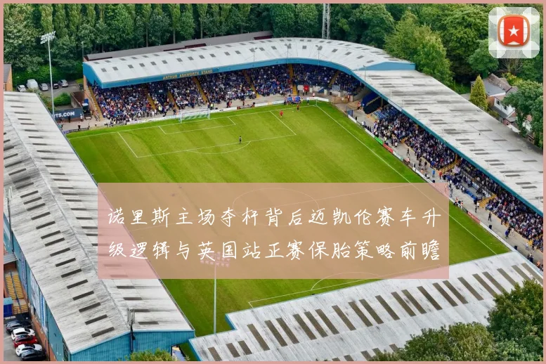 诺里斯主场夺杆背后迈凯伦赛车升级逻辑与英国站正赛保胎策略前瞻分析