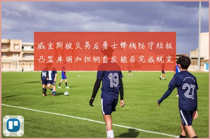 威金斯被交易后勇士锋线防守短板凸显库明加担纲首发能否完成蜕变