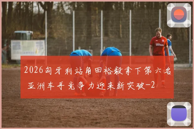 2026匈牙利站角田裕毅拿下第六名 亚洲车手竞争力迎来新突破