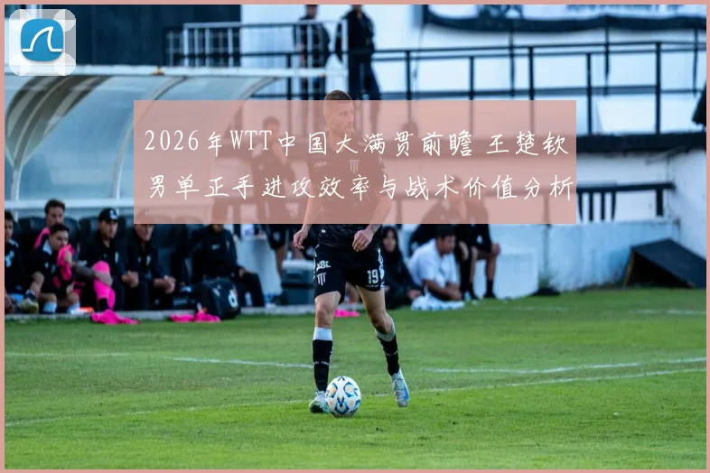 2026年WTT中国大满贯前瞻 王楚钦男单正手进攻效率与战术价值分析