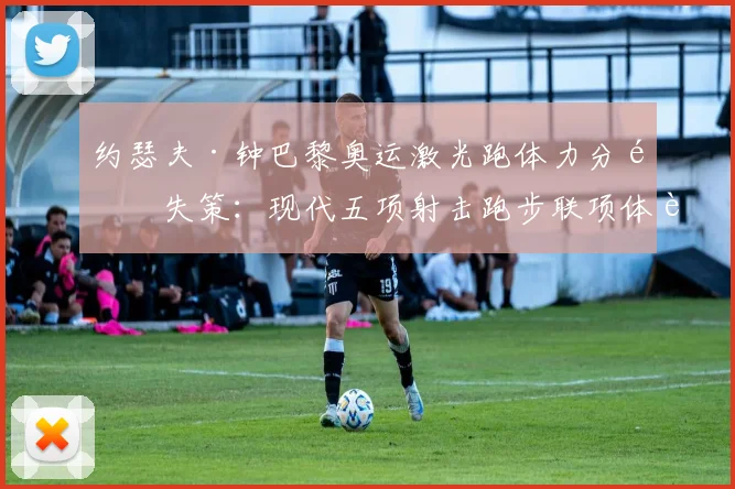 约瑟夫·钟巴黎奥运激光跑体力分配失策：现代五项射击跑步联项体能优化策略研究