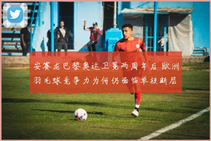 安赛龙巴黎奥运卫冕两周年后 欧洲羽毛球竞争力为何仍面临单核断层与新星突围双重考验