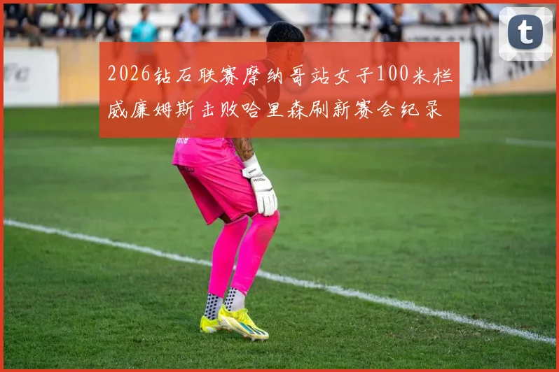 2026钻石联赛摩纳哥站女子100米栏威廉姆斯击败哈里森刷新赛会纪录深度分析