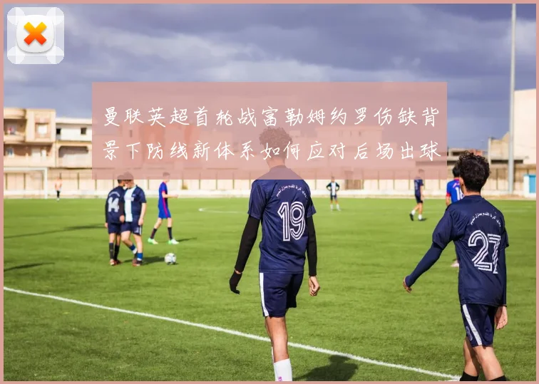 曼联英超首轮战富勒姆约罗伤缺背景下防线新体系如何应对后场出球与高压