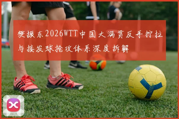 樊振东2026WTT中国大满贯反手拧拉与接发球抢攻体系深度拆解