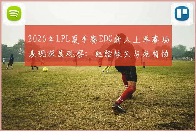 2026年LPL夏季赛EDG新人上单赛场表现深度观察：经验缺失与老将协同难题如何破解
