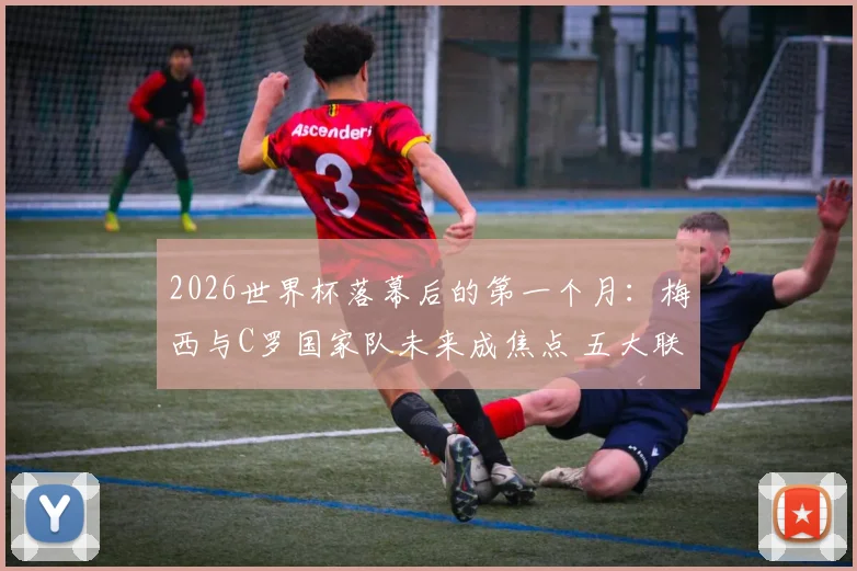 2026世界杯落幕后的第一个月：梅西与C罗国家队未来成焦点 五大联赛回归倒计时深度观察