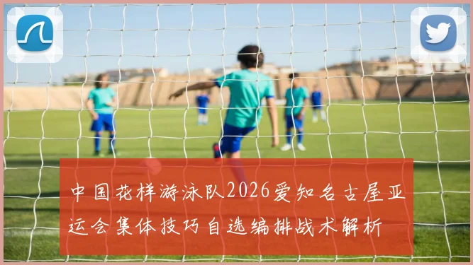 中国花样游泳队2026爱知名古屋亚运会集体技巧自选编排战术解析