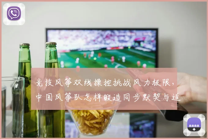 竞技风筝双线操控挑战风力极限，中国风筝队怎样锻造同步默契与适应力