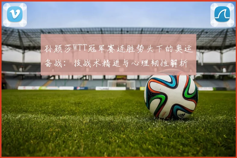 孙颖莎WTT冠军赛连胜势头下的奥运备战：技战术精进与心理韧性解析