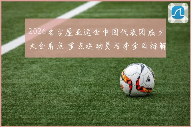 2026名古屋亚运会中国代表团成立大会看点 重点运动员与夺金目标解读