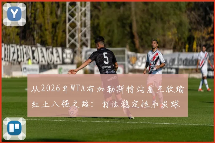 从2026年WTA布加勒斯特站看王欣瑜红土八强之路：打法稳定性和发球改进全复盘