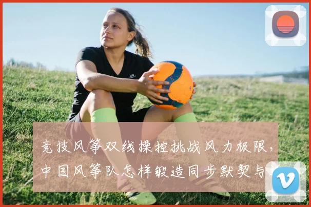 竞技风筝双线操控挑战风力极限，中国风筝队怎样锻造同步默契与适应力