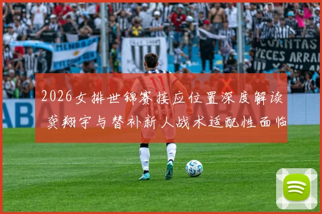 2026女排世锦赛接应位置深度解读 龚翔宇与替补新人战术适配性面临哪些挑战