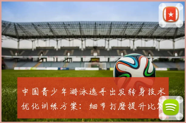 中国青少年游泳选手出发转身技术优化训练方案：细节打磨提升比赛表现