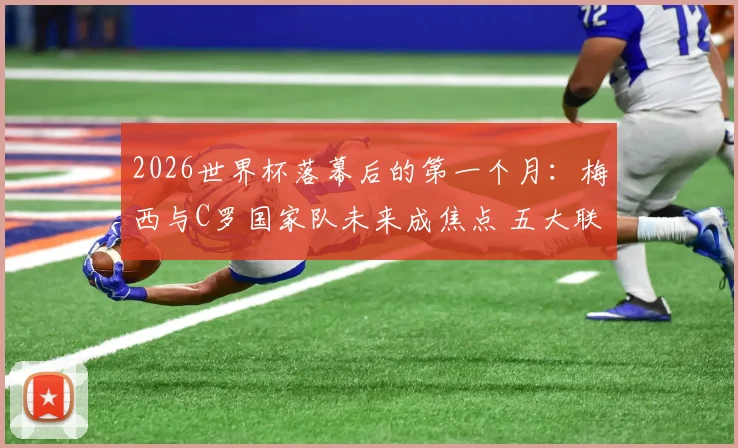 2026世界杯落幕后的第一个月：梅西与C罗国家队未来成焦点 五大联赛回归倒计时深度观察
