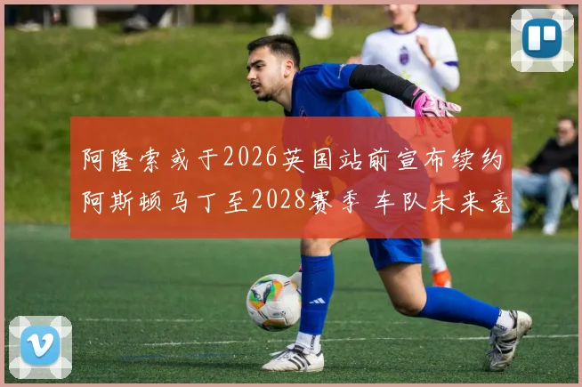 阿隆索或于2026英国站前宣布续约阿斯顿马丁至2028赛季 车队未来竞争力分析