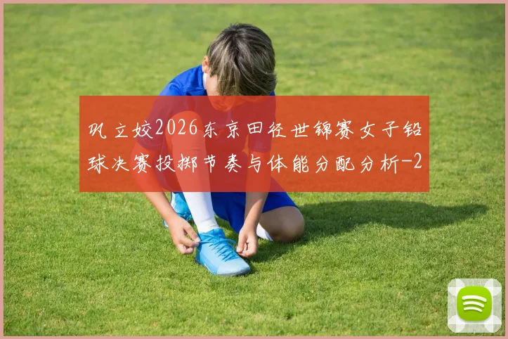 巩立姣2026东京田径世锦赛女子铅球决赛投掷节奏与体能分配分析