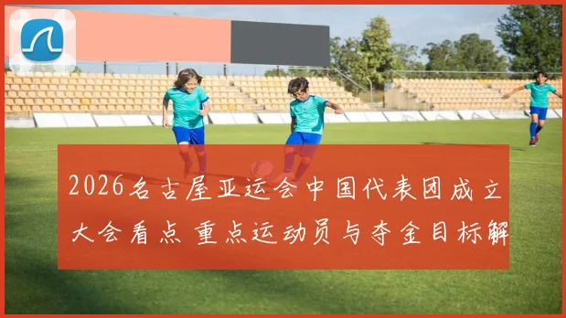 2026名古屋亚运会中国代表团成立大会看点 重点运动员与夺金目标解读