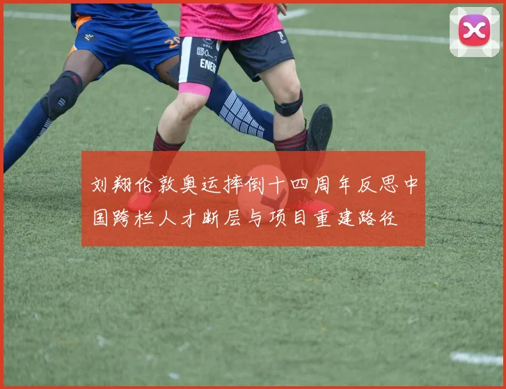 刘翔伦敦奥运摔倒十四周年反思中国跨栏人才断层与项目重建路径
