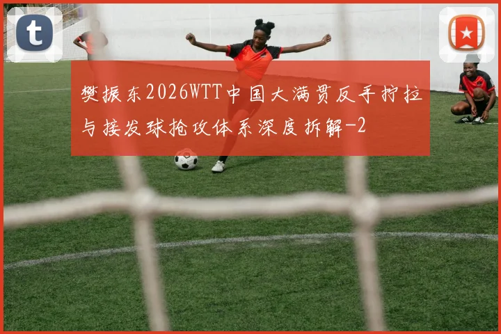 樊振东2026WTT中国大满贯反手拧拉与接发球抢攻体系深度拆解