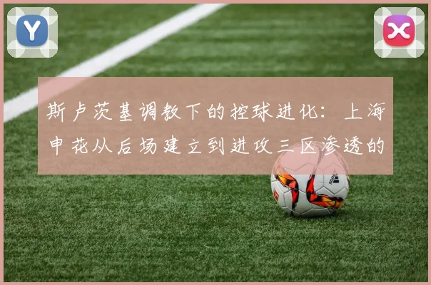 斯卢茨基调教下的控球进化：上海申花从后场建立到进攻三区渗透的战术升级与半程冠军竞争力解析