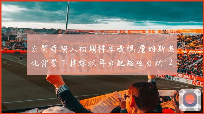 东契奇湖人初期样本透视 詹姆斯老化背景下持球权再分配路径分析