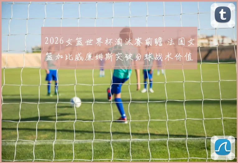 2026女篮世界杯淘汰赛前瞻 法国女篮加比威廉姆斯突破分球战术价值