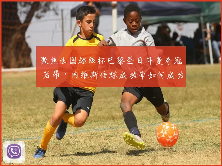 聚焦法国超级杯巴黎圣日耳曼夺冠 若昂·内维斯传球成功率如何成为中场战术支点深度分析