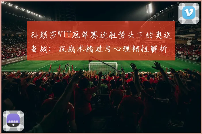 孙颖莎WTT冠军赛连胜势头下的奥运备战：技战术精进与心理韧性解析