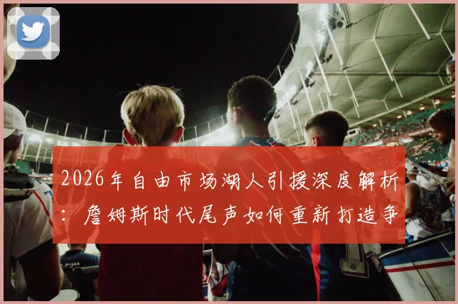 2026年自由市场湖人引援深度解析：詹姆斯时代尾声如何重新打造争冠阵容