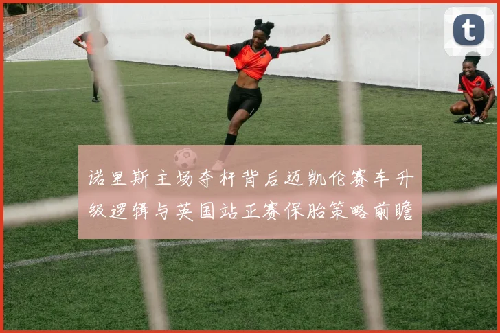 诺里斯主场夺杆背后迈凯伦赛车升级逻辑与英国站正赛保胎策略前瞻分析