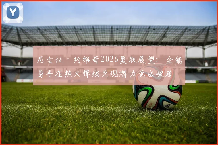 尼古拉·约维奇2026夏联展望:全能身手在热火锋线兑现潜力竟成破局关键