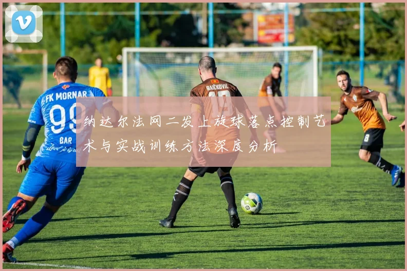 纳达尔法网二发上旋球落点控制艺术与实战训练方法深度分析