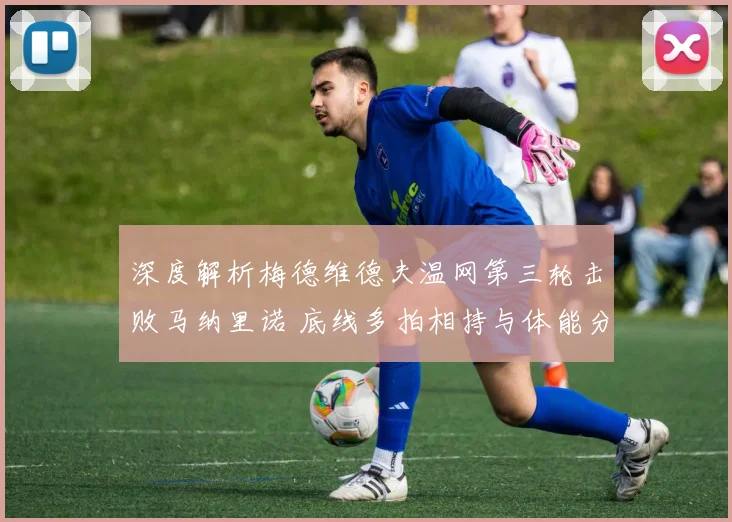 深度解析梅德维德夫温网第三轮击败马纳里诺 底线多拍相持与体能分配战术优势