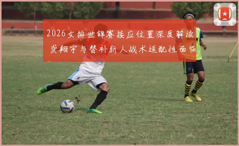 2026女排世锦赛接应位置深度解读 龚翔宇与替补新人战术适配性面临哪些挑战