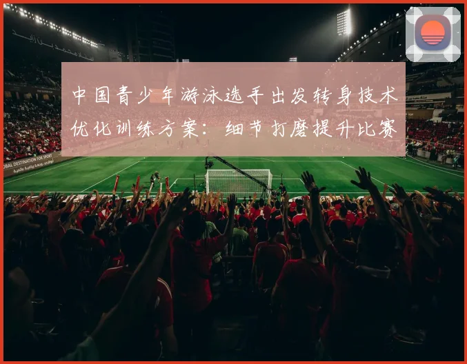 中国青少年游泳选手出发转身技术优化训练方案:细节打磨提升比赛表现