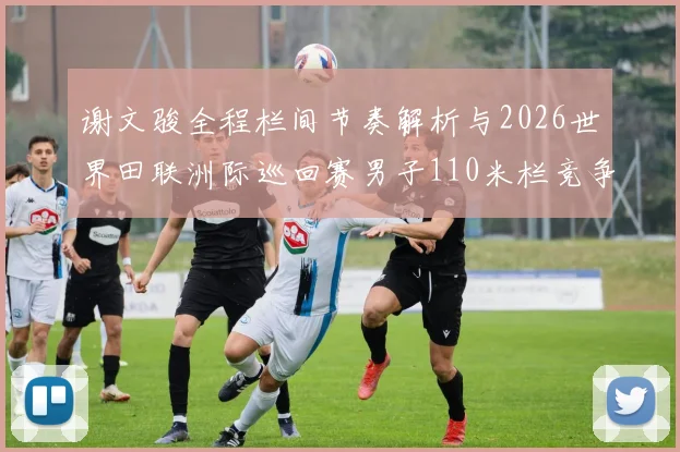 谢文骏全程栏间节奏解析与2026世界田联洲际巡回赛男子110米栏竞争观察