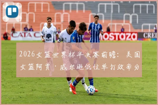 2026女篮世界杯半决赛前瞻：美国女篮阿贾·威尔逊低位单打效率分析