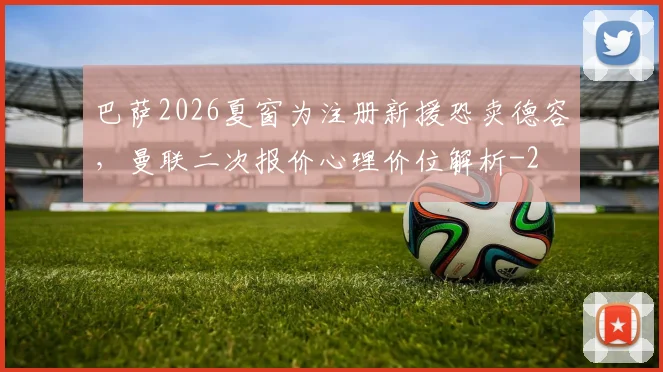 巴萨2026夏窗为注册新援恐卖德容,曼联二次报价心理价位解析