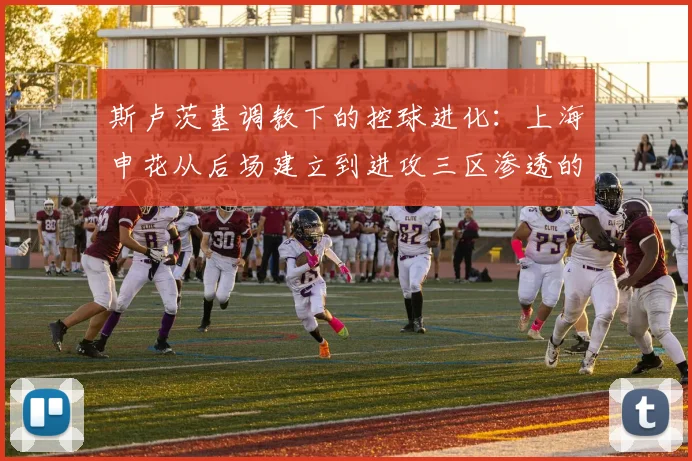 斯卢茨基调教下的控球进化：上海申花从后场建立到进攻三区渗透的战术升级与半程冠军竞争力解析
