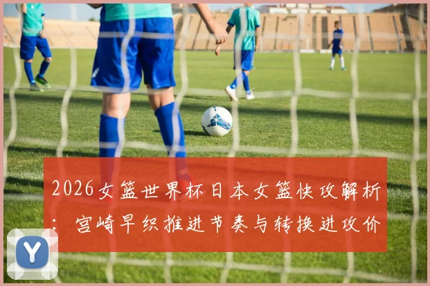 2026女篮世界杯日本女篮快攻解析：宫崎早织推进节奏与转换进攻价值
