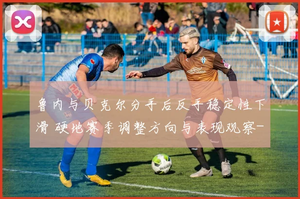 鲁内与贝克尔分手后反手稳定性下滑 硬地赛季调整方向与表现观察