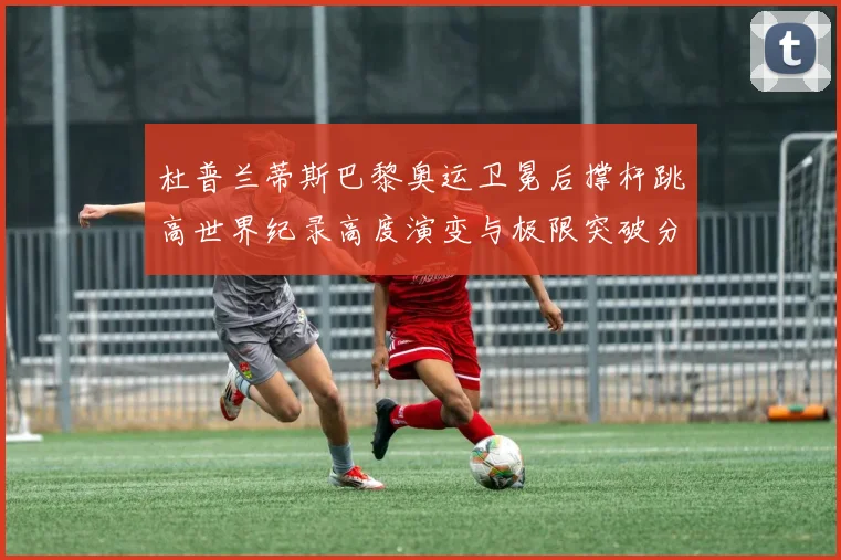 杜普兰蒂斯巴黎奥运卫冕后撑杆跳高世界纪录高度演变与极限突破分析