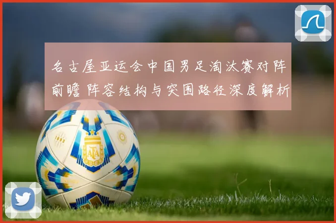 名古屋亚运会中国男足淘汰赛对阵前瞻 阵容结构与突围路径深度解析