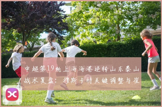 中超第19轮上海海港逆转山东泰山战术复盘：穆斯卡特关键调整与崔康熙防守漏洞分析
