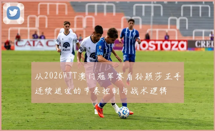 从2026WTT澳门冠军赛看孙颖莎正手连续进攻的节奏控制与战术逻辑